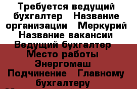 Требуется ведущий бухгалтер › Название организации ­ Меркурий › Название вакансии ­ Ведущий бухгалтер › Место работы ­ Энергомаш › Подчинение ­ Главному бухгалтеру › Минимальный оклад ­ 35 000 › Максимальный оклад ­ 40 000 › Возраст от ­ 30 - Хабаровский край, Хабаровск г. Работа » Вакансии   . Хабаровский край,Хабаровск г.